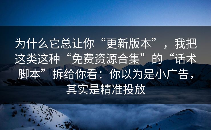 为什么它总让你“更新版本”，我把这类这种“免费资源合集”的“话术脚本”拆给你看：你以为是小广告，其实是精准投放