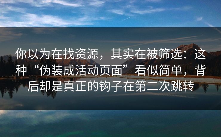 你以为在找资源，其实在被筛选：这种“伪装成活动页面”看似简单，背后却是真正的钩子在第二次跳转