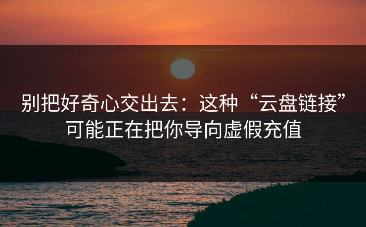 别把好奇心交出去：这种“云盘链接”可能正在把你导向虚假充值