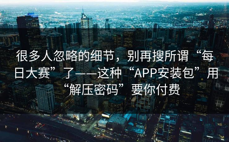 很多人忽略的细节，别再搜所谓“每日大赛”了——这种“APP安装包”用“解压密码”要你付费