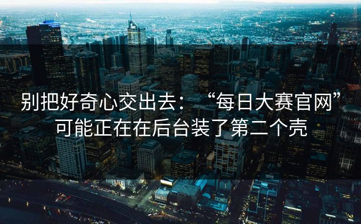 别把好奇心交出去：“每日大赛官网”可能正在在后台装了第二个壳