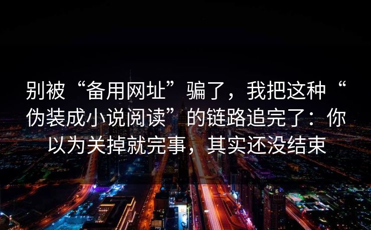 别被“备用网址”骗了，我把这种“伪装成小说阅读”的链路追完了：你以为关掉就完事，其实还没结束