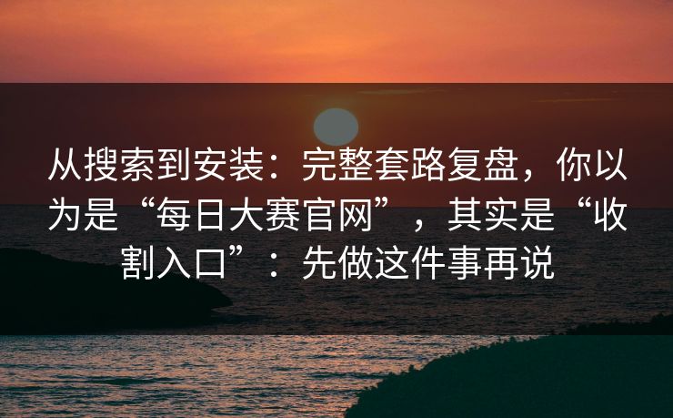 从搜索到安装：完整套路复盘，你以为是“每日大赛官网”，其实是“收割入口”：先做这件事再说