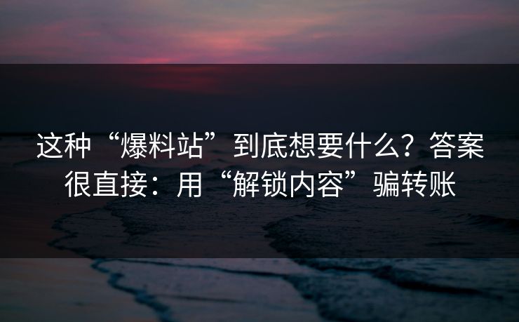 这种“爆料站”到底想要什么？答案很直接：用“解锁内容”骗转账