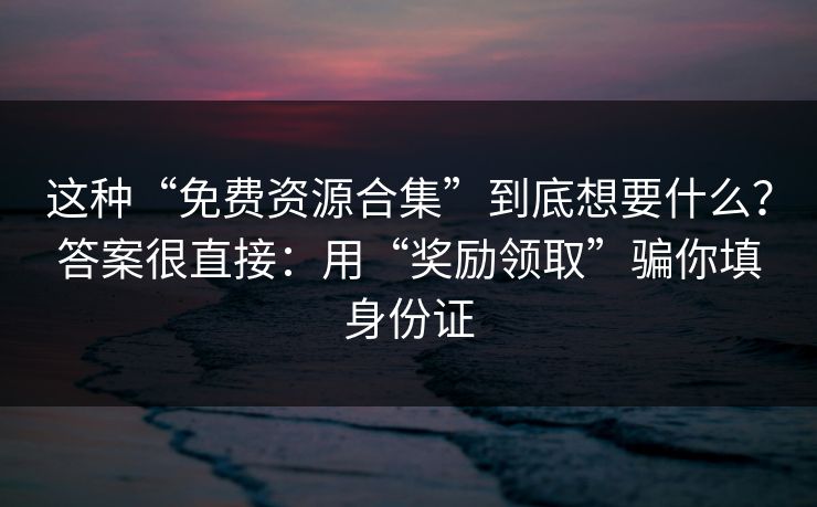 这种“免费资源合集”到底想要什么？答案很直接：用“奖励领取”骗你填身份证