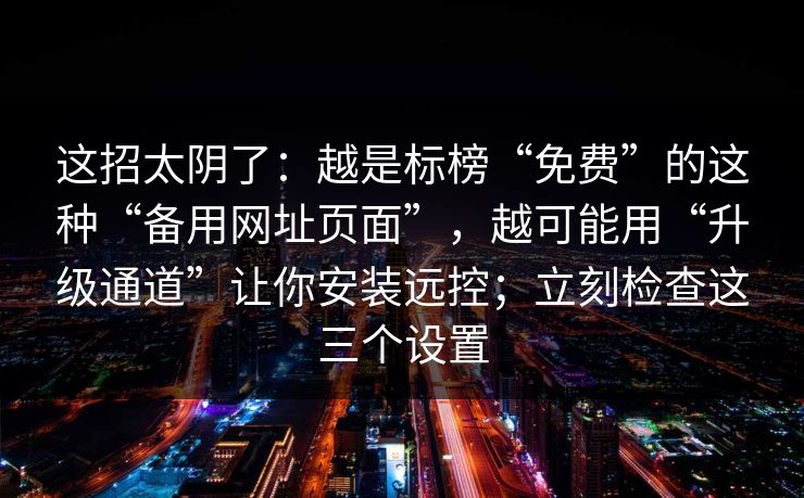 这招太阴了：越是标榜“免费”的这种“备用网址页面”，越可能用“升级通道”让你安装远控；立刻检查这三个设置
