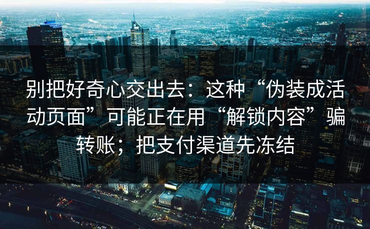 别把好奇心交出去：这种“伪装成活动页面”可能正在用“解锁内容”骗转账；把支付渠道先冻结