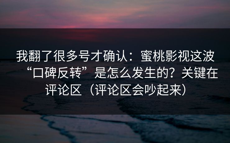 我翻了很多号才确认：蜜桃影视这波“口碑反转”是怎么发生的？关键在评论区（评论区会吵起来）