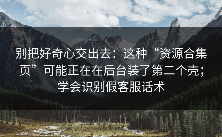别把好奇心交出去：这种“资源合集页”可能正在在后台装了第二个壳；学会识别假客服话术