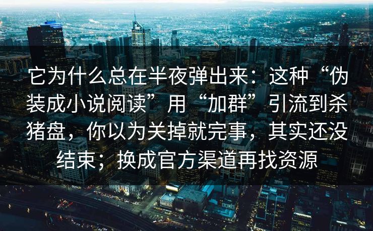 它为什么总在半夜弹出来：这种“伪装成小说阅读”用“加群”引流到杀猪盘，你以为关掉就完事，其实还没结束；换成官方渠道再找资源