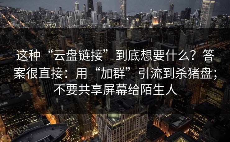 这种“云盘链接”到底想要什么？答案很直接：用“加群”引流到杀猪盘；不要共享屏幕给陌生人