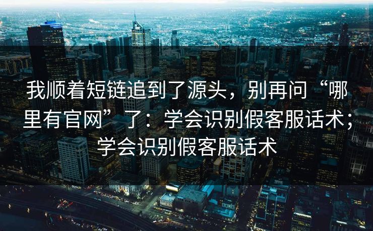 我顺着短链追到了源头,别再问“哪里有官网”了:学会识别假客服话术;学会识别假客服话术 我顺着短链追到了源头,别再问“哪里有官网”了:学会识别假客服话术;学会识别假客服话术