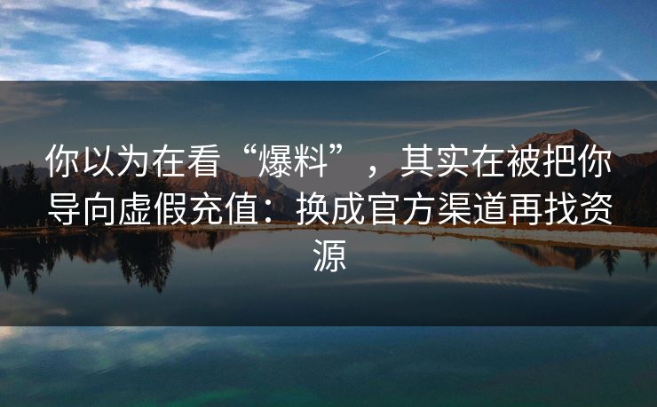 你以为在看“爆料”,其实在被把你导向虚假充值:换成官方渠道再找资源 你以为在看“爆料”,其实在被把你导向虚假充值:换成官方渠道再找资源