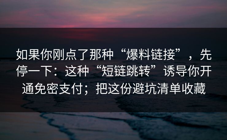 如果你刚点了那种“爆料链接”,先停一下:这种“短链跳转”诱导你开通免密支付;把这份避坑清单收藏 如果你刚点了那种“爆料链接”,先停一下:这种“短链跳转”诱导你开通免密支付;把这份避坑清单收藏