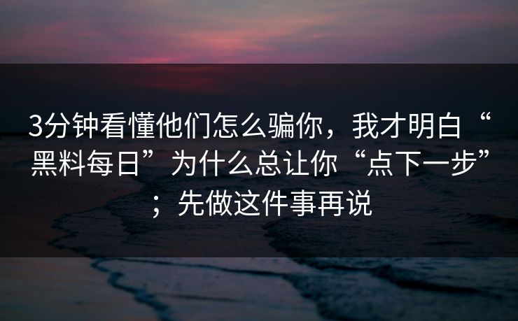 3分钟看懂他们怎么骗你，我才明白“黑料每日”为什么总让你“点下一步”；先做这件事再说