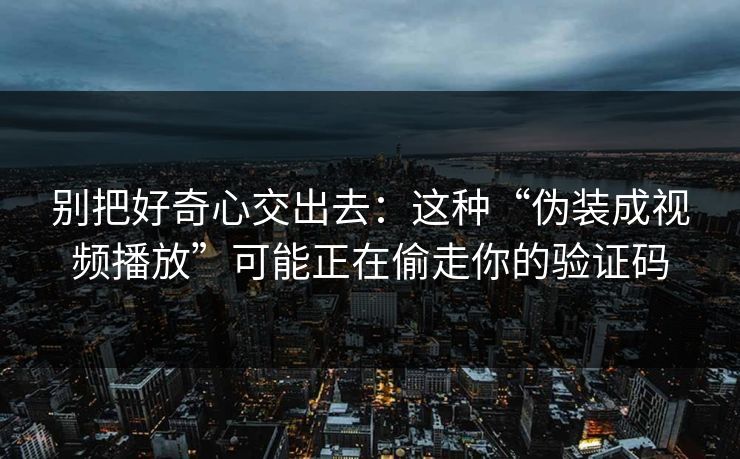 别把好奇心交出去：这种“伪装成视频播放”可能正在偷走你的验证码