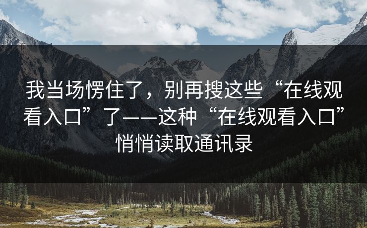 我当场愣住了,别再搜这些“在线观看入口”了——这种“在线观看入口”悄悄读取通讯录 我当场愣住了,别再搜这些“在线观看入口”了——这种“在线观看入口”悄悄读取通讯录