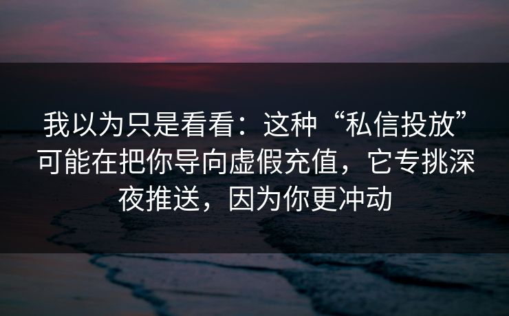我以为只是看看:这种“私信投放”可能在把你导向虚假充值,它专挑深夜推送,因为你更冲动 我以为只是看看:这种“私信投放”可能在把你导向虚假充值,它专挑深夜推送,因为你更冲动