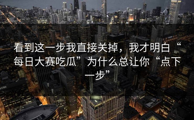 看到这一步我直接关掉，我才明白“每日大赛吃瓜”为什么总让你“点下一步”