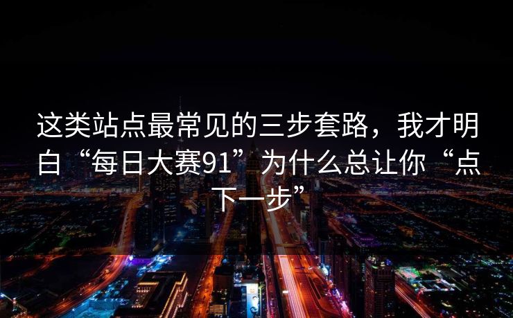 这类站点最常见的三步套路，我才明白“每日大赛91”为什么总让你“点下一步”