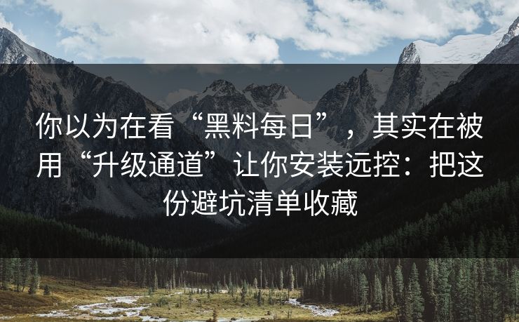 你以为在看“黑料每日”,其实在被用“升级通道”让你安装远控:把这份避坑清单收藏 你以为在看“黑料每日”,其实在被用“升级通道”让你安装远控:把这份避坑清单收藏