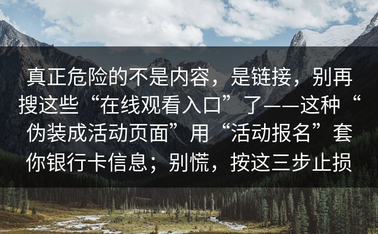 真正危险的不是内容,是链接,别再搜这些“在线观看入口”了——这种“伪装成活动页面”用“活动报名”套你银行卡信息;别慌,按这三步止损 真正危险的不是内容,是链接,别再搜这些“在线观看入口”了——这种“伪装成活动页面”用“活动报名”套你银行卡信息;别慌,按这三步止损