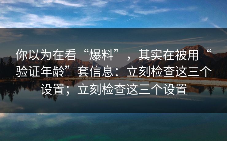 你以为在看“爆料”,其实在被用“验证年龄”套信息:立刻检查这三个设置;立刻检查这三个设置 你以为在看“爆料”,其实在被用“验证年龄”套信息:立刻检查这三个设置;立刻检查这三个设置