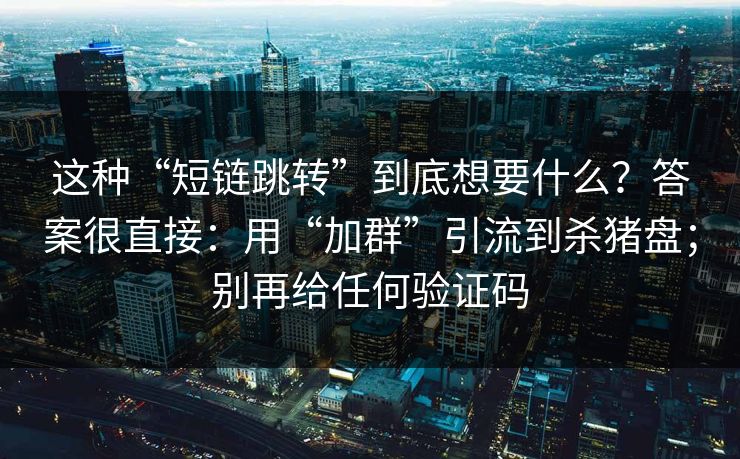 这种“短链跳转”到底想要什么？答案很直接：用“加群”引流到杀猪盘；别再给任何验证码