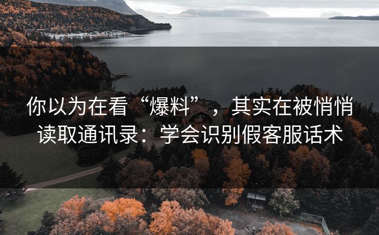 你以为在看“爆料”,其实在被悄悄读取通讯录:学会识别假客服话术 你以为在看“爆料”,其实在被悄悄读取通讯录:学会识别假客服话术