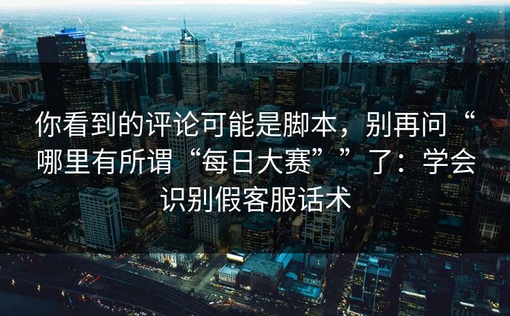 你看到的评论可能是脚本,别再问“哪里有所谓“每日大赛””了:学会识别假客服话术 你看到的评论可能是脚本,别再问“哪里有所谓“每日大赛””了:学会识别假客服话术