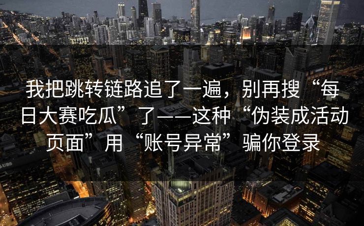 我把跳转链路追了一遍,别再搜“每日大赛吃瓜”了——这种“伪装成活动页面”用“账号异常”骗你登录 我把跳转链路追了一遍,别再搜“每日大赛吃瓜”了——这种“伪装成活动页面”用“账号异常”骗你登录