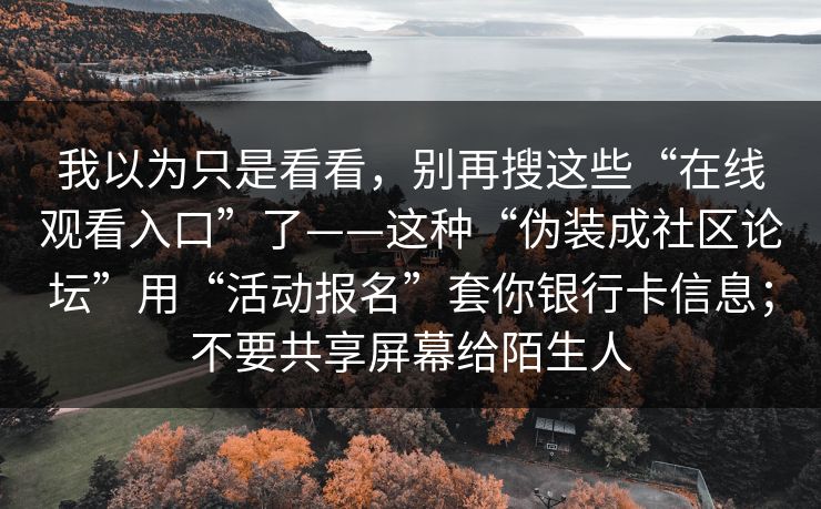 我以为只是看看,别再搜这些“在线观看入口”了——这种“伪装成社区论坛”用“活动报名”套你银行卡信息;不要共享屏幕给陌生人 我以为只是看看,别再搜这些“在线观看入口”了——这种“伪装成社区论坛”用“活动报名”套你银行卡信息;不要共享屏幕给陌生人