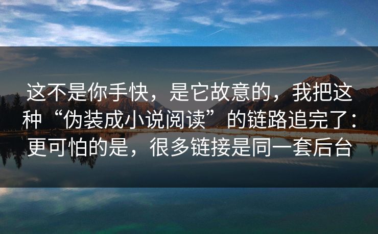 这不是你手快,是它故意的,我把这种“伪装成小说阅读”的链路追完了:更可怕的是,很多链接是同一套后台 这不是你手快,是它故意的,我把这种“伪装成小说阅读”的链路追完了:更可怕的是,很多链接是同一套后台