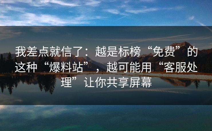 我差点就信了：越是标榜“免费”的这种“爆料站”，越可能用“客服处理”让你共享屏幕