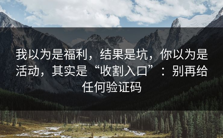 我以为是福利，结果是坑，你以为是活动，其实是“收割入口”：别再给任何验证码