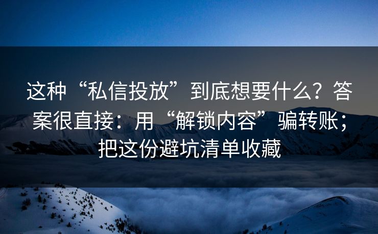 这种“私信投放”到底想要什么?答案很直接:用“解锁内容”骗转账;把这份避坑清单收藏 这种“私信投放”到底想要什么?答案很直接:用“解锁内容”骗转账;把这份避坑清单收藏