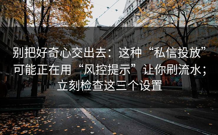 别把好奇心交出去：这种“私信投放”可能正在用“风控提示”让你刷流水；立刻检查这三个设置