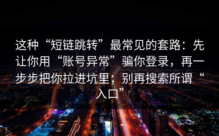 这种“短链跳转”最常见的套路:先让你用“账号异常”骗你登录,再一步步把你拉进坑里;别再搜索所谓“入口” 这种“短链跳转”最常见的套路:先让你用“账号异常”骗你登录,再一步步把你拉进坑里;别再搜索所谓“入口”