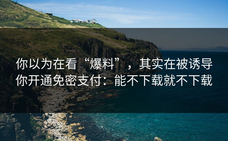 你以为在看“爆料”,其实在被诱导你开通免密支付:能不下载就不下载 你以为在看“爆料”,其实在被诱导你开通免密支付:能不下载就不下载