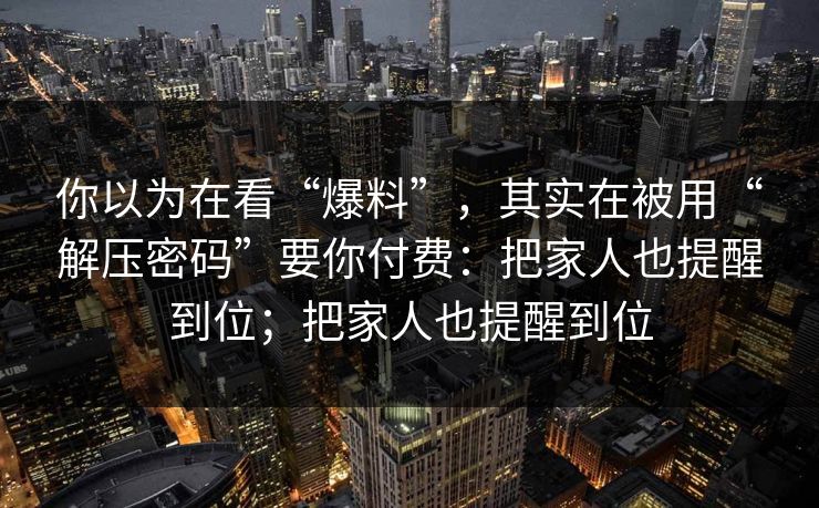 你以为在看“爆料”,其实在被用“解压密码”要你付费:把家人也提醒到位;把家人也提醒到位 你以为在看“爆料”,其实在被用“解压密码”要你付费:把家人也提醒到位;把家人也提醒到位