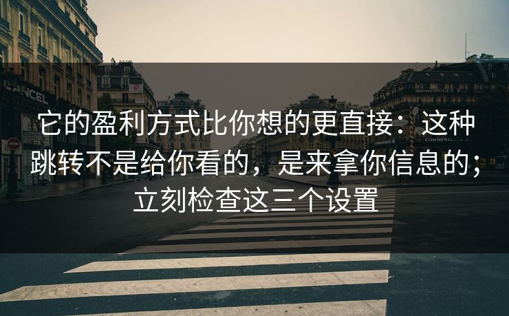 它的盈利方式比你想的更直接:这种跳转不是给你看的,是来拿你信息的;立刻检查这三个设置 它的盈利方式比你想的更直接:这种跳转不是给你看的,是来拿你信息的;立刻检查这三个设置