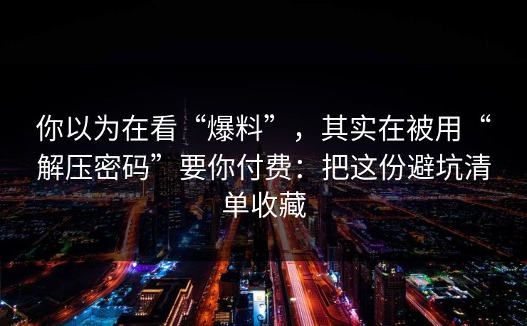 你以为在看“爆料”,其实在被用“解压密码”要你付费:把这份避坑清单收藏 你以为在看“爆料”,其实在被用“解压密码”要你付费:把这份避坑清单收藏