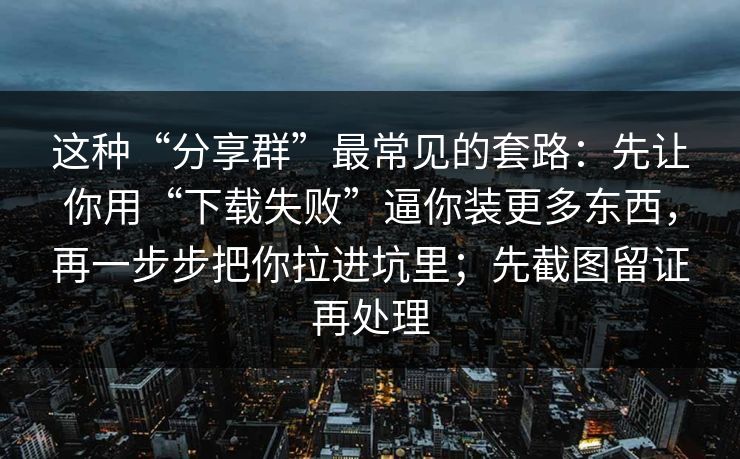 这种“分享群”最常见的套路:先让你用“下载失败”逼你装更多东西,再一步步把你拉进坑里;先截图留证再处理 这种“分享群”最常见的套路:先让你用“下载失败”逼你装更多东西,再一步步把你拉进坑里;先截图留证再处理