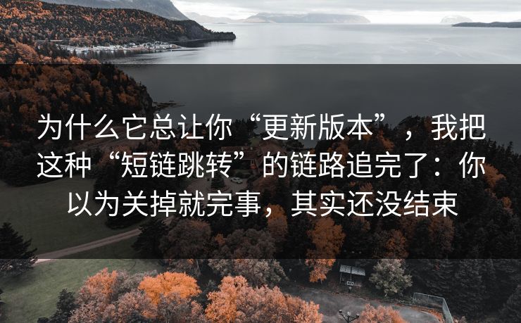 为什么它总让你“更新版本”,我把这种“短链跳转”的链路追完了:你以为关掉就完事,其实还没结束 为什么它总让你“更新版本”,我把这种“短链跳转”的链路追完了:你以为关掉就完事,其实还没结束