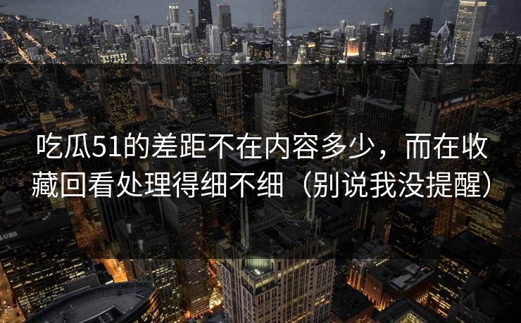吃瓜51的差距不在内容多少,而在收藏回看处理得细不细(别说我没提醒) 吃瓜51的差距不在内容多少,而在收藏回看处理得细不细(别说我没提醒)