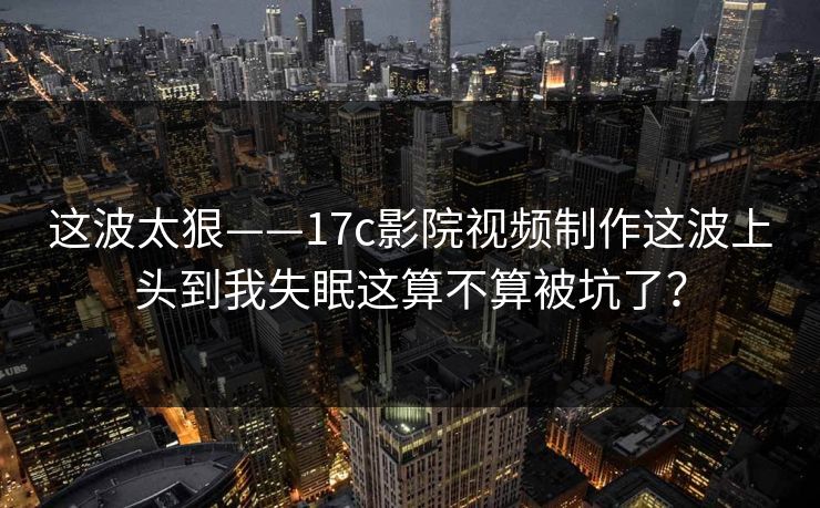 这波太狠——17c影院视频制作这波上头到我失眠这算不算被坑了？